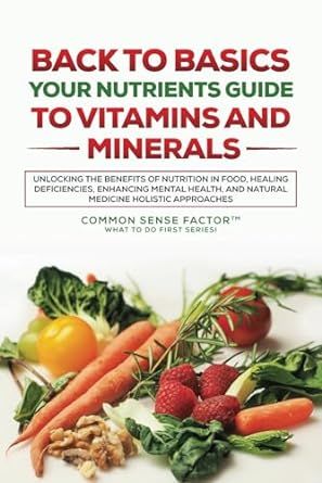Back To Basics: Your Nutrients Guide to Vitamins and Minerals: Unlocking the Benefits of Nutrition in Food, Healing Deficiencies, Enhancing Mental ... (Back To Basics - What To Do First Series!)