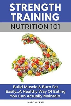 Strength Training Nutrition 101: Build Muscle & Burn Fat Easily...A Healthy Way Of Eating You Can Actually Maintain (Strength Training 101)